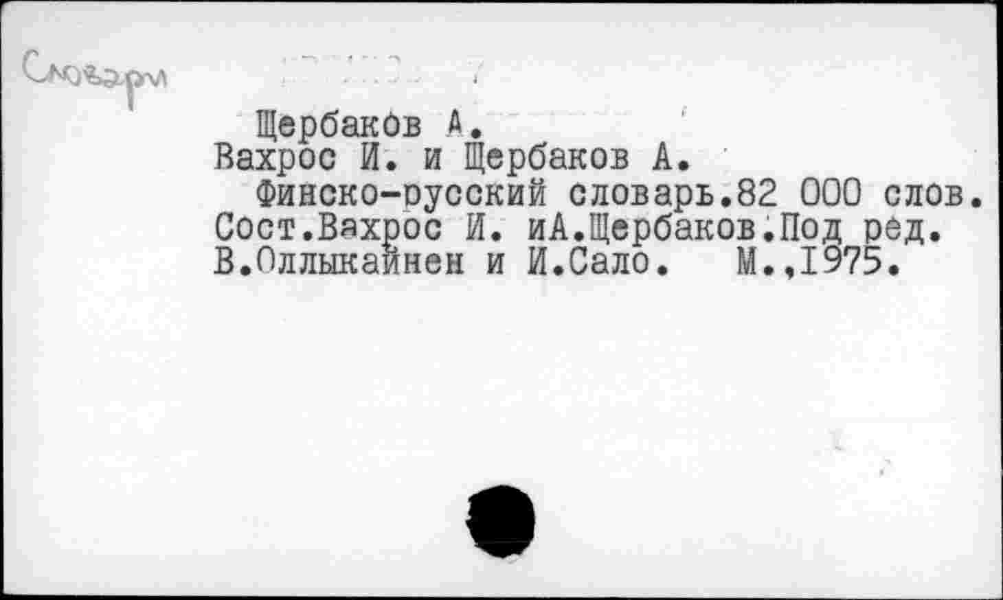 ﻿Щербаков А.
Вахрос И. и Щербаков А.
Финско-оусский словарь.82 000 слов. Сост.Вахрос И. иА.Щербаков.Под ред. В.Оллыкайнен и И.Сало. М.,1975.